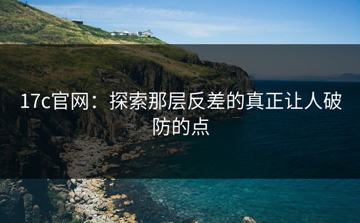 17c官网：探索那层反差的真正让人破防的点
