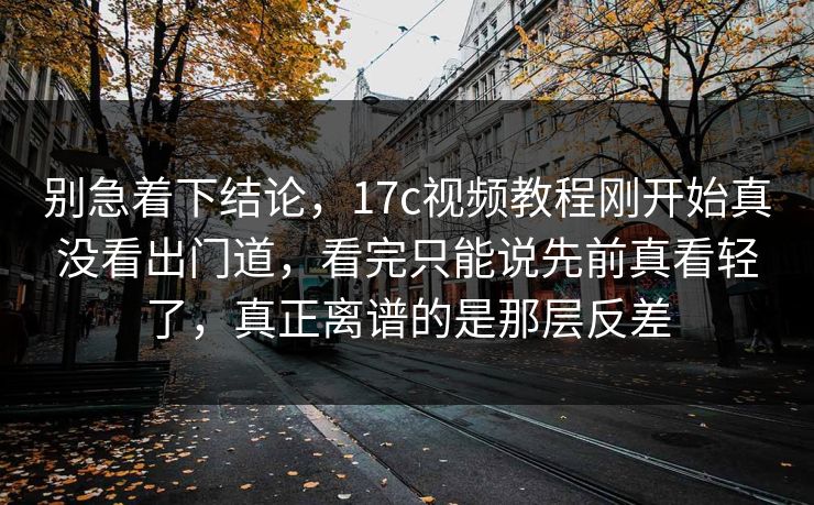 别急着下结论，17c视频教程刚开始真没看出门道，看完只能说先前真看轻了，真正离谱的是那层反差
