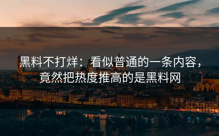黑料不打烊：看似普通的一条内容，竟然把热度推高的是黑料网