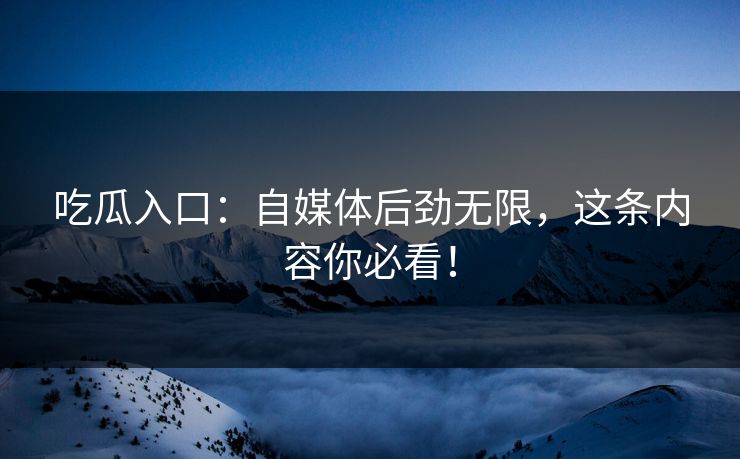 吃瓜入口：自媒体后劲无限，这条内容你必看！