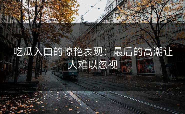 吃瓜入口的惊艳表现：最后的高潮让人难以忽视