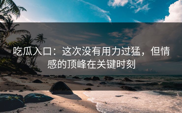 吃瓜入口：这次没有用力过猛，但情感的顶峰在关键时刻