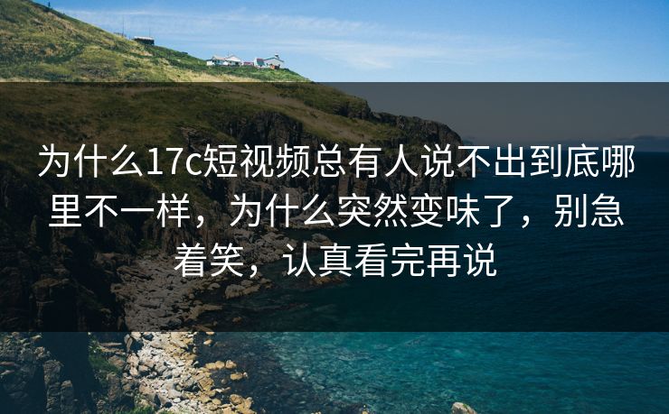 为什么17c短视频总有人说不出到底哪里不一样，为什么突然变味了，别急着笑，认真看完再说