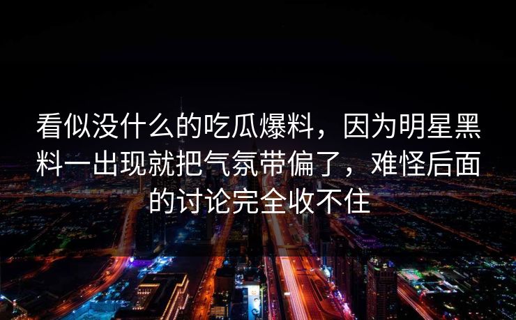 看似没什么的吃瓜爆料，因为明星黑料一出现就把气氛带偏了，难怪后面的讨论完全收不住